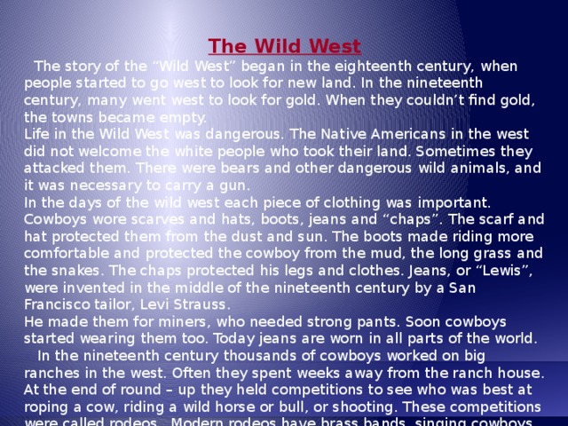 The Wild West  The story of the “Wild West” began in the eighteenth century, when people started to go west to look for new land. In the nineteenth century, many went west to look for gold. When they couldn’t find gold, the towns became empty. Life in the Wild West was dangerous. The Native Americans in the west did not welcome the white people who took their land. Sometimes they attacked them. There were bears and other dangerous wild animals, and it was necessary to carry a gun. In the days of the wild west each piece of clothing was important. Cowboys wore scarves and hats, boots, jeans and “chaps”. The scarf and hat protected them from the dust and sun. The boots made riding more comfortable and protected the cowboy from the mud, the long grass and the snakes. The chaps protected his legs and clothes. Jeans, or “Lewis”, were invented in the middle of the nineteenth century by a San Francisco tailor, Levi Strauss. He made them for miners, who needed strong pants. Soon cowboys started wearing them too. Today jeans are worn in all parts of the world.  In the nineteenth century thousands of cowboys worked on big ranches in the west. Often they spent weeks away from the ranch house. At the end of round – up they held competitions to see who was best at roping a cow, riding a wild horse or bull, or shooting. These competitions were called rodeos.. Modern rodeos have brass bands, singing cowboys and clowns. The largest rodeo is Cheyenne Frontier Days in Wyoming, and it lasts for one week. 
