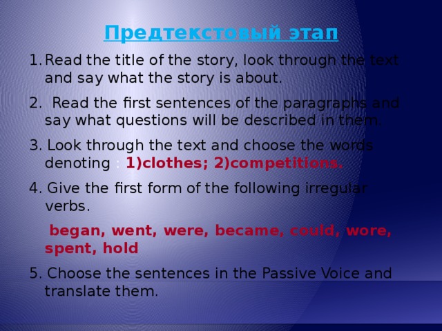 Предтекстовый этап Read the title of the story, look through the text and say what the story is about. 2. Read the first sentences of the paragraphs and say what questions will be described in them. 3. Look through the text and choose the words denoting :  1)clothes; 2)competitions. 4. Give the first form of the following irregular verbs.  began, went, were, became, could, wore, spent, hold 5. Choose the sentences in the Passive Voice and translate them.  