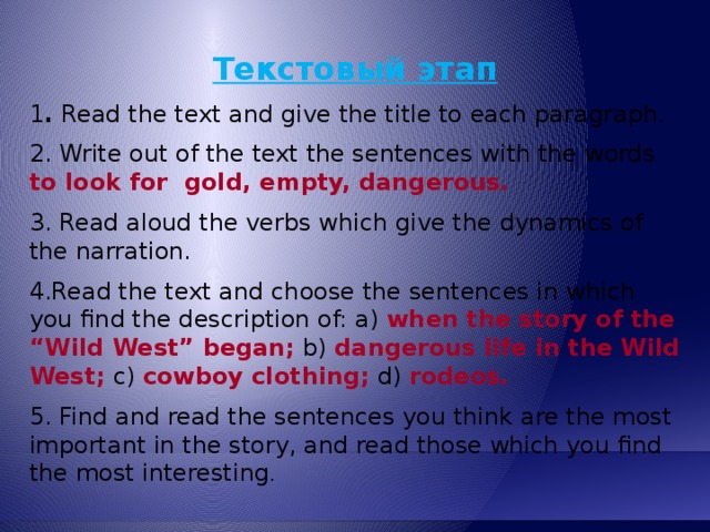 Текстовый этап 1 . Read the text and give the title to each paragraph. 2. Write out of the text the sentences with the words to look for gold, empty,  dangerous. 3. Read aloud the verbs which give the dynamics of the narration. 4.Read the text and choose the sentences in which you find the description of: a) when the story of the “Wild West” began;  b) dangerous life in the Wild  West;  c) cowboy clothing;  d) rodeos.  5. Find and read the sentences you think are the most important in the story, and read those which you find the most interesting .  