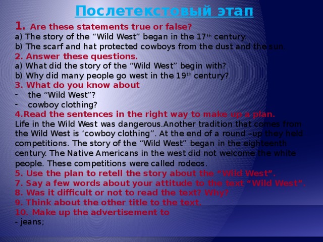 Послетекстовый этап 1. Are these statements true or false? a) The story of the “Wild West” began in the 17 th century. b) The scarf and hat protected cowboys from the dust and the sun. 2. Answer these questions. a) What did the story of the “Wild West” begin with? b) Why did many people go west in the 19 th century? 3. What do you know about the “Wild West”? cowboy clothing? 4.Read the sentences in the right way to make up a plan. Life in the Wild West was dangerous.Another tradition that comes from the Wild West is ‘cowboy clothing”. At the end of a round –up they held competitions. The story of the “Wild West” began in the eighteenth century. The Native Americans in the west did not welcome the white people. These competitions were called rodeos . 5. Use the plan to retell the story about the “Wild West”. 7. Say a few words about your attitude to the text “Wild West”. 8. Was it difficult or not to read the text? Why? 9. Think about the other title to the text. 10. Make up the advertisement to - jeans; 