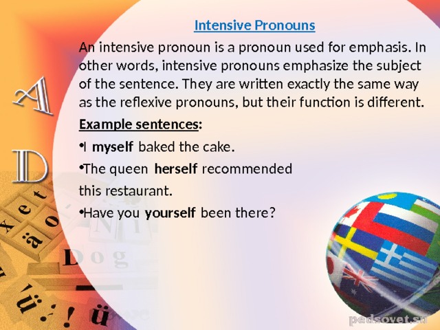 Intensive Pronouns An intensive pronoun is a pronoun used for emphasis. In other words, intensive pronouns emphasize the subject of the sentence. They are written exactly the same way as the reflexive pronouns, but their function is different. Example sentences : I  myself  baked the cake. The queen  herself  recommended this restaurant. Have you  yourself  been there? 