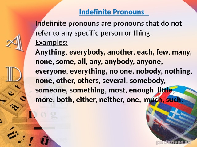 Indefinite Pronouns   Indefinite pronouns are pronouns that do not refer to any specific person or thing.  Examples:  Anything, everybody, another, each, few, many, none, some, all, any, anybody, anyone, everyone, everything, no one, nobody, nothing, none, other, others, several, somebody, someone, something, most, enough, little, more, both, either, neither, one, much, such .   