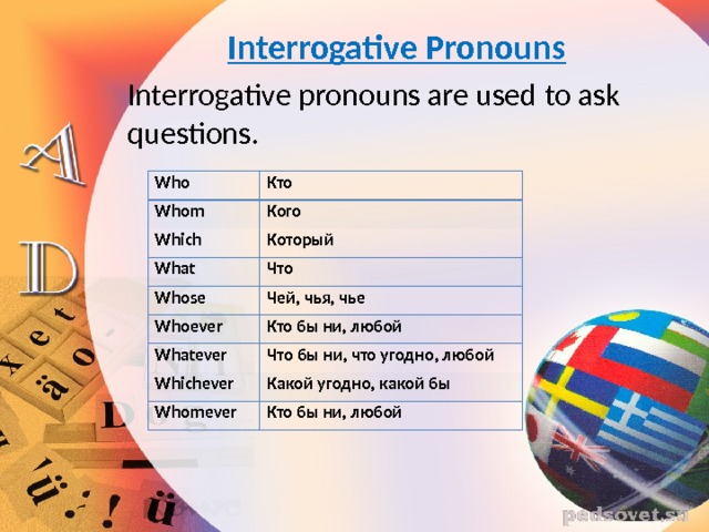 Interrogative Pronouns Interrogative pronouns are used to ask questions.  Who Кто Whom  Кого Which  What  Который Что Whose  Чей, чья, чье Whoever  Кто бы ни, любой Whatever  Что бы ни, что угодно, любой Whichever  Какой угодно, какой бы Whomever  Кто бы ни, любой 