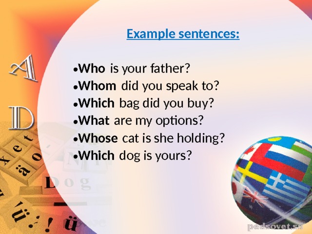  Example sentences:  Who  is your father? Whom  did you speak to? Which  bag did you buy? What  are my options? Whose  cat is she holding? Which  dog is yours? 