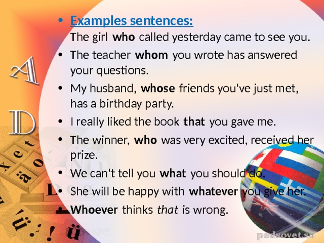 Examples sentences:  The girl  who  called yesterday came to see you. The teacher  whom  you wrote has answered your questions. My husband,  whose  friends you've just met, has a birthday party. I really liked the book  that  you gave me. The winner,  who  was very excited, received her prize. We can't tell you  what  you should do. She will be happy with  whatever  you give her. Whoever  thinks  that  is wrong. 
