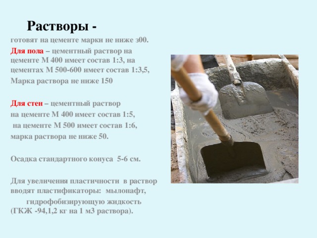 Растворы - готовят на цементе марки не ниже з00. Для пола – цементный раствор на цементе М 400 имеет состав 1:3, на цементах М 500-600 имеет состав 1:3,5, Марка раствора не ниже 150  Для стен – цементный раствор на цементе М 400 имеет состав 1:5,  на цементе М 500 имеет состав 1:6, марка раствора не ниже 50.  Осадка стандартного конуса 5-6 см.  Для увеличения пластичности в раствор вводят пластификаторы:  мылонафт,  гидрофобизирующую жидкость (ГКЖ -94,1,2 кг на 1 м3 раствора).