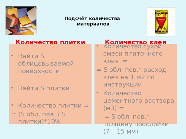 Подсчёт количества  материалов Количество клея Количество плитки Найти S облицовываемой поверхности Количество сухой смеси плиточного клея = = S обл. пов.* расход клея на 1 м2 по инструкции Найти S плитки Количество цементного раствора (м3) =  = S обл. пов.* толщину прослойки (7 – 15 мм) Количество плитки = = (S обл. пов. / S плитки)*10%