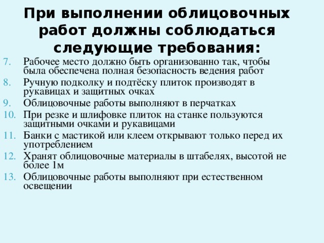 При выполнении облицовочных работ должны соблюдаться следующие требования:    Рабочее место должно быть организованно так, чтобы была обеспечена полная безопасность ведения работ Ручную подколку и подтёску плиток производят в рукавицах и защитных очках Облицовочные работы выполняют в перчатках При резке и шлифовке плиток на станке пользуются защитными очками и рукавицами Банки с мастикой или клеем открывают только перед их употреблением Хранят облицовочные материалы в штабелях, высотой не более 1м Облицовочные работы выполняют при естественном освещении
