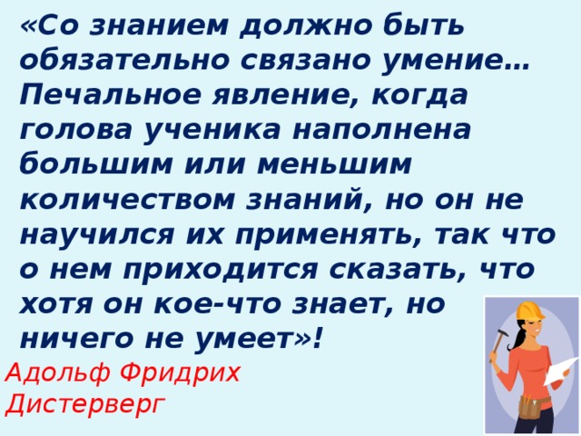 «Со знанием должно быть обязательно связано умение… Печальное явление, когда голова ученика наполнена большим или меньшим количеством знаний, но он не научился их применять, так что о нем приходится сказать, что хотя он кое-что знает, но ничего не умеет»!   Адольф Фридрих Дистерверг
