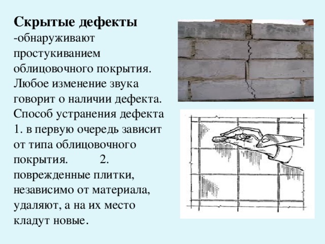Скрытые дефекты -обнаруживают простукиванием облицовочного покрытия. Любое изменение звука говорит о наличии дефекта. Способ устранения дефекта 1. в первую очередь зависит от типа облицовочного покрытия. 2. поврежденные плитки, независимо от материала, удаляют, а на их место кладут новые .
