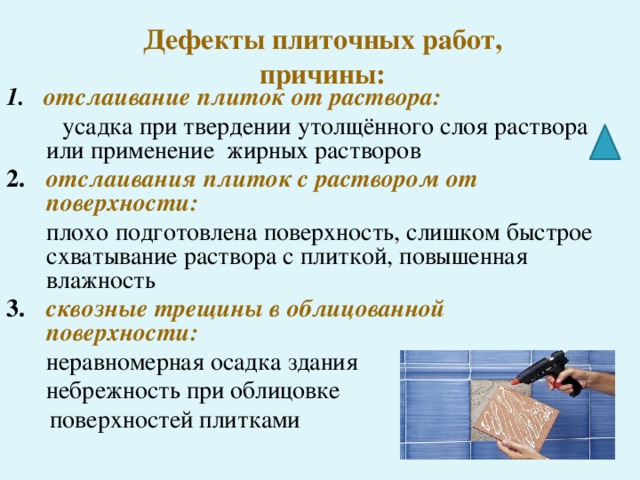 Дефекты плиточных работ,  причины: 1. отслаивание плиток от раствора:  усадка при твердении утолщённого слоя раствора или применение жирных растворов 2.  отслаивания плиток с раствором от поверхности:  плохо подготовлена поверхность, слишком быстрое схватывание раствора с плиткой, повышенная влажность 3.  сквозные трещины в облицованной поверхности:  неравномерная осадка здания  небрежность при облицовке  поверхностей плитками