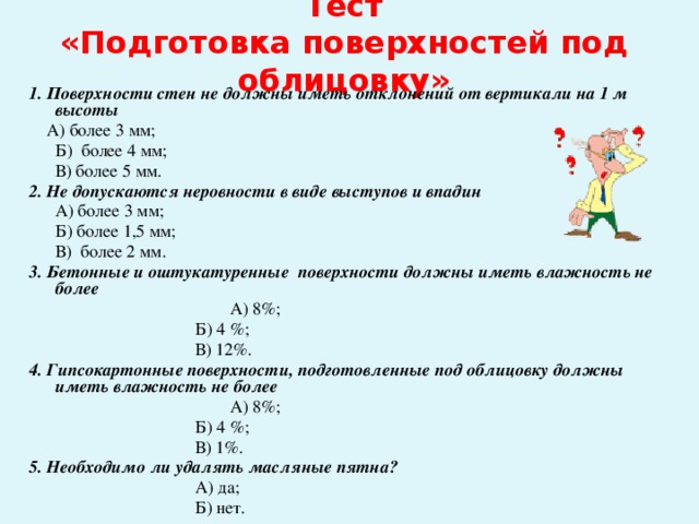Тест  «Подготовка поверхностей под облицовку» 1. Поверхности стен не должны иметь отклонений от вертикали на 1 м высоты  А) более 3 мм;  Б) более 4 мм;  В) более 5 мм. 2. Не допускаются неровности в виде выступов и впадин   А) более 3 мм;  Б) более 1,5 мм;  В) более 2 мм. 3. Бетонные и оштукатуренные поверхности должны иметь влажность не более     А) 8%;      Б) 4 %;      В) 12%. 4. Гипсокартонные поверхности, подготовленные под облицовку должны иметь влажность не более     А) 8%;      Б) 4 %;        В) 1%. 5. Необходимо ли удалять масляные пятна?      А) да;      Б) нет.