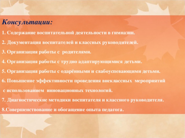 Консультации: 1. Содержание воспитательной деятельности в гимназии. 2. Документация воспитателей и классных руководителей. 3. Организация работы с родителями. 4. Организация работы с трудно адаптирующимися детьми. 5. Организация работы с одарёнными и слабоуспевающими детьми. 6. Повышение эффективности проведения внеклассных мероприятий  с использованием инновационных технологий. 7. Диагностические методики воспитателя и классного руководителя. 8.Совершенствование и обогащение опыта педагога.   