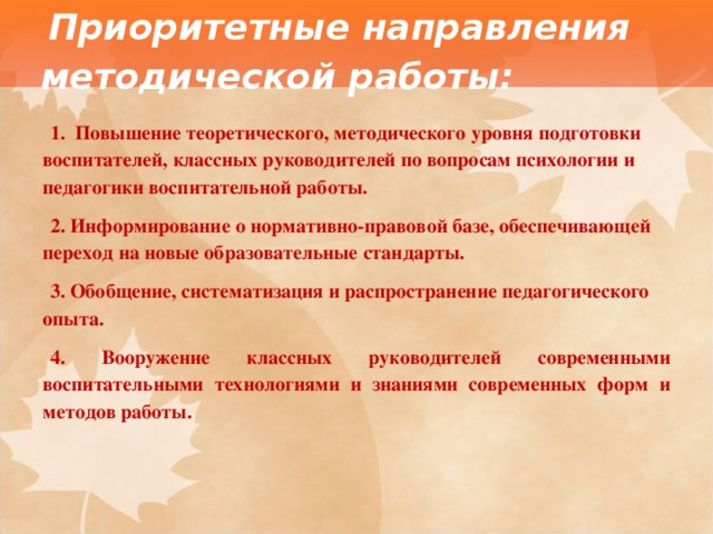 Приоритетные направления методической работы: 1.   Повышение теоретического, методического уровня подготовки воспитателей, классных руководителей по вопросам психологии и педагогики воспитательной работы. 2. Информирование о нормативно-правовой базе, обеспечивающей переход на новые образовательные стандарты. 3. Обобщение, систематизация и распространение педагогического опыта. 4. Вооружение классных руководителей современными воспитательными технологиями и знаниями современных форм и методов работы. 