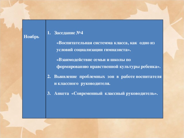       Ноябрь Заседание №4 «Воспитательная системма класса, как одно из условий социализации гимназиста». «Взаимодействие семьи и школы по формированию нравственной культуры ребенка». Выявление  проблемных  зон  в  работе воспитателя и классного  руководителя. Анкета  «Современный  классный руководитель».   