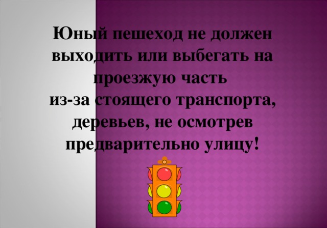 Юный пешеход не должен выходить или выбегать на проезжую часть из-за стоящего транспорта, деревьев, не осмотрев предварительно улицу! 