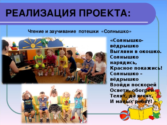 РЕАЛИЗАЦИЯ ПРОЕКТА: Чтение и заучивание потешки «Солнышко» «Солнышко-вёдрышко Выгляни в окошко. Солнышко нарядись, Красное покажись! Солнышко – вёдрышко Взойди поскорей Освети, обогрей Телят, да ягнят, И малых ребят! » 