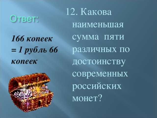 12. Какова наименьшая сумма пяти различных по достоинству современных российских монет? 166 копеек = 1 рубль 66 копеек