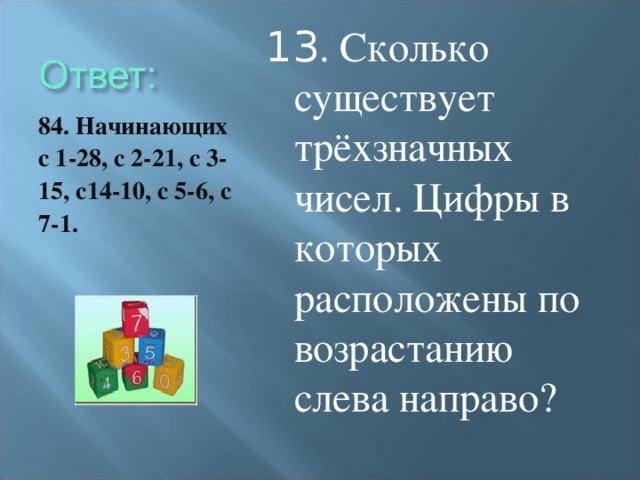 13 . Сколько существует трёхзначных чисел. Цифры в которых расположены по возрастанию слева направо? 84. Начинающих с 1-28, с 2-21, с 3-15, с14-10, с 5-6, с 7-1.
