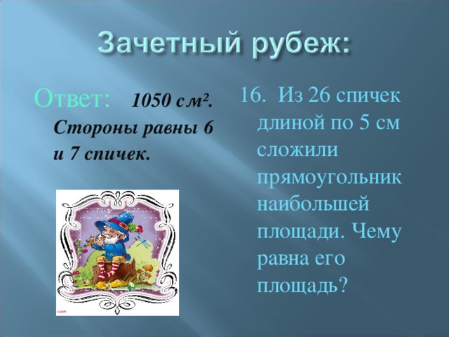 Ответ: 1050 см². Стороны равны 6 и 7 спичек. 16. Из 26 спичек длиной по 5 см сложили прямоугольник наибольшей площади. Чему равна его площадь?