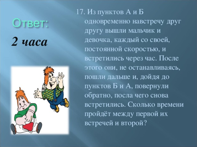 17. Из пунктов А и Б одновременно навстречу друг другу вышли мальчик и девочка, каждый со своей, постоянной скоростью, и встретились через час. После этого они, не останавливаясь, пошли дальше и, дойдя до пунктов Б и А, повернули обратно, посла чего снова встретились. Сколько времени пройдёт между первой их встречей и второй? 2 часа