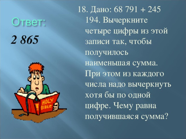 18. Дано: 68 791 + 245 194. Вычеркните четыре цифры из этой записи так, чтобы получилось наименьшая сумма. При этом из каждого числа надо вычеркнуть хотя бы по одной цифре. Чему равна получившаяся сумма? 2 865