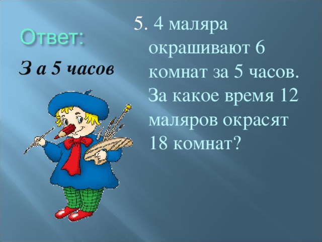 5. 4 маляра окрашивают 6 комнат за 5 часов. За какое время 12 маляров окрасят 18 комнат? З а 5 часов
