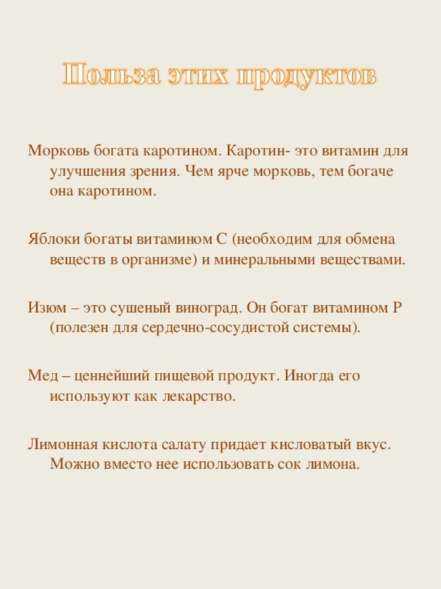 Морковь богата каротином. Каротин- это витамин для улучшения зрения. Чем ярче морковь, тем богаче она каротином. Яблоки богаты витамином С (необходим для обмена веществ в организме) и минеральными веществами. Изюм – это сушеный виноград. Он богат витамином Р (полезен для сердечно-сосудистой системы). Мед – ценнейший пищевой продукт. Иногда его используют как лекарство. Лимонная кислота салату придает кисловатый вкус. Можно вместо нее использовать сок лимона. 