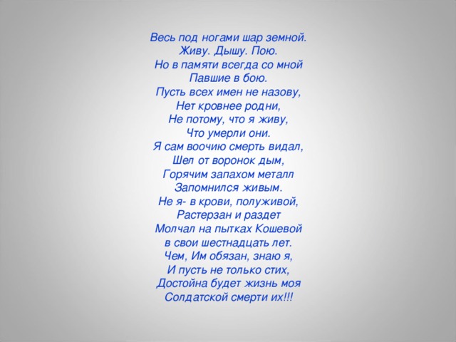 Весь под ногами шар земной. Живу. Дышу. Пою. Но в памяти всегда со мной Павшие в бою. Пусть всех имен не назову, Нет кровнее родни, Не потому, что я живу, Что умерли они. Я сам воочию смерть видал, Шел от воронок дым, Горячим запахом металл Запомнился живым. Не я- в крови, полуживой, Растерзан и раздет Молчал на пытках Кошевой в свои шестнадцать лет. Чем, Им обязан, знаю я, И пусть не только стих, Достойна будет жизнь моя Солдатской смерти их!!!  