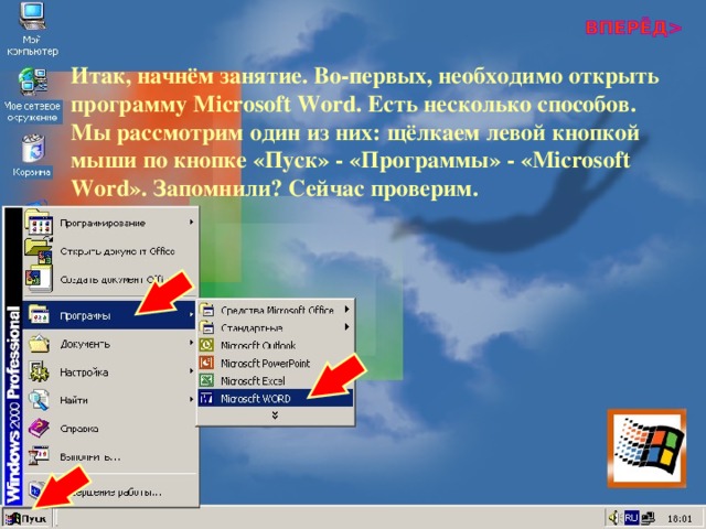 Итак, начнём занятие. Во-первых, необходимо открыть программу Microsoft Word . Есть несколько способов. Мы рассмотрим один из них: щёлкаем левой кнопкой мыши по кнопке «Пуск» - «Программы» - « Microsoft Word ». Запомнили? Сейчас проверим. 