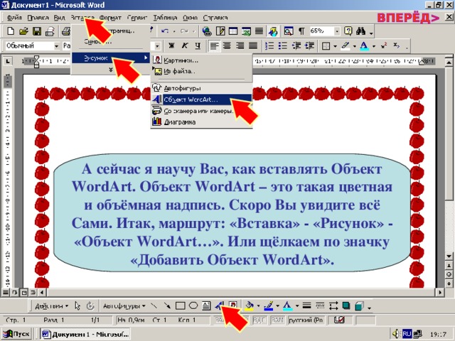 А сейчас я научу Вас, как вставлять Объект WordArt . Объект WordArt – это такая цветная и объёмная надпись. Скоро Вы увидите всё Сами. Итак, маршрут: «Вставка» - «Рисунок» - «Объект WordArt …». Или щёлкаем по значку «Добавить Объект WordArt ». 