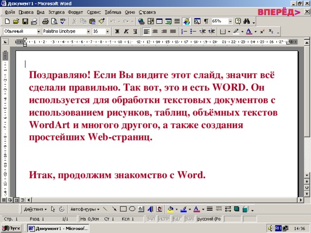 Поздравляю! Если Вы видите этот слайд, значит всё сделали правильно. Так вот, это и есть WORD . Он используется для обработки текстовых документов с использованием рисунков, таблиц, объёмных текстов WordArt и многого другого, а также создания простейших Web- страниц.  Итак, продолжим знакомство с Word . 