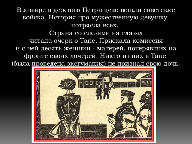 В январе в деревню Петрищево вошли советские войска. История про мужественную девушку  потрясла всех. Страна со слезами на глазах  читала очерк о Тане. Приехала комиссия и с ней десять женщин - матерей, потерявших на фронте своих дочерей. Никто из них в Тане (была проведена эксгумация) не признал свою дочь. 