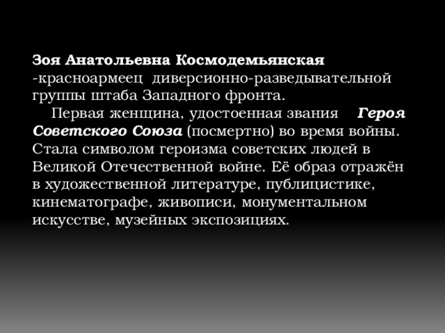 Зоя Анатольевна Космодемьянская -красноармеец диверсионно-разведывательной группы штаба Западного фронта.     Первая женщина, удостоенная звания Героя Советского Союза (посмертно) во время войны. Стала символом героизма советских людей в Великой Отечественной войне. Её образ отражён в художественной литературе, публицистике, кинематографе, живописи, монументальном искусстве, музейных экспозициях . 