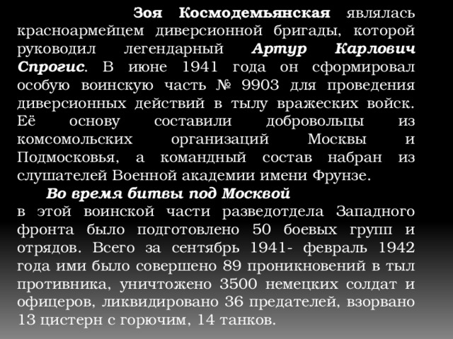  Зоя Космодемьянская являлась красноармейцем диверсионной бригады, которой руководил легендарный Артур Карлович Спрогис . В июне 1941 года он сформировал особую воинскую часть № 9903 для проведения диверсионных действий в тылу вражеских войск. Её основу составили добровольцы из комсомольских организаций Москвы и Подмосковья, а командный состав набран из слушателей Военной академии имени Фрунзе.  Во время битвы под Москвой в этой воинской части разведотдела Западного фронта было подготовлено 50 боевых групп и отрядов. Всего за сентябрь 1941- февраль 1942 года ими было совершено 89 проникновений в тыл противника, уничтожено 3500 немецких солдат и офицеров, ликвидировано 36 предателей, взорвано 13 цистерн с горючим, 14 танков. 