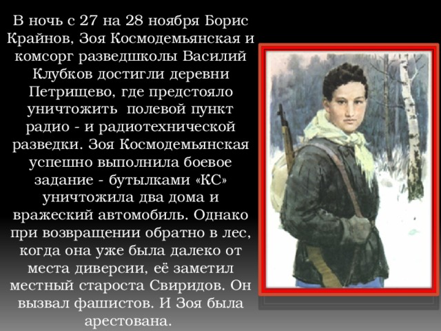 В ночь с 27 на 28 ноября Борис Крайнов, Зоя Космодемьянская и комсорг разведшколы Василий Клубков достигли деревни Петрищево, где предстояло уничтожить полевой пункт радио - и радиотехнической разведки. Зоя Космодемьянская успешно выполнила боевое задание - бутылками «КС» уничтожила два дома и вражеский автомобиль. Однако при возвращении обратно в лес, когда она уже была далеко от места диверсии, её заметил местный староста Свиридов. Он вызвал фашистов. И Зоя была арестована. 