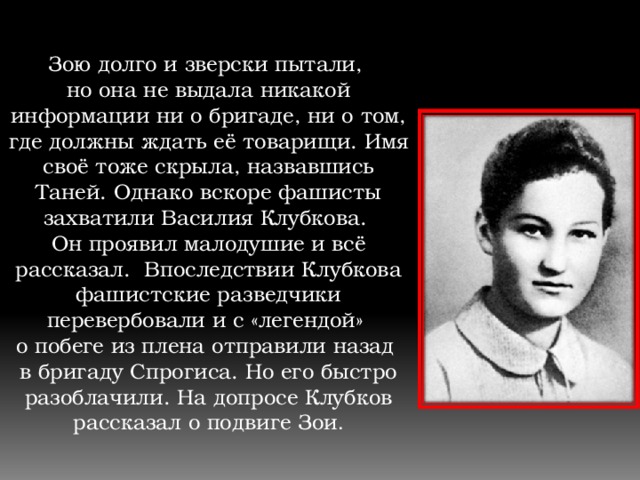 Зою долго и зверски пытали, но она не выдала никакой информации ни о бригаде, ни о том, где должны ждать её товарищи. Имя своё тоже скрыла, назвавшись Таней. Однако вскоре фашисты захватили Василия Клубкова. Он проявил малодушие и всё рассказал. Впоследствии Клубкова фашистские разведчики перевербовали и с «легендой» о побеге из плена отправили назад в бригаду Спрогиса. Но его быстро разоблачили. На допросе Клубков рассказал о подвиге Зои . 