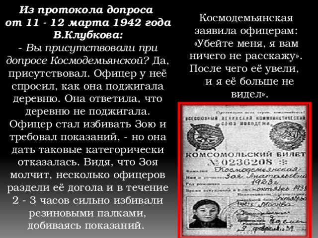 Из протокола допроса от 11 - 12 марта 1942 года В.Клубкова: - Вы присутствовали при допросе Космодемьянской? Да, присутствовал. Офицер у неё спросил, как она поджигала деревню. Она ответила, что деревню не поджигала. Офицер стал избивать Зою и требовал показаний, - но она дать таковые категорически отказалась. Видя, что Зоя молчит, несколько офицеров раздели её догола и в течение 2 - 3 часов сильно избивали резиновыми палками, добиваясь показаний. Космодемьянская заявила офицерам: «Убейте меня, я вам ничего не расскажу». После чего её увели, и я её больше не видел». 