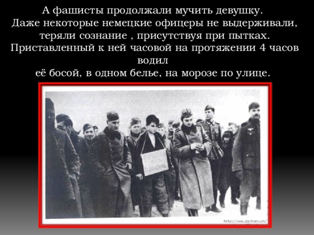 А фашисты продолжали мучить девушку. Даже некоторые немецкие офицеры не выдерживали,  теряли сознание , присутствуя при пытках. Приставленный к ней часовой на протяжении 4 часов водил её босой, в одном белье, на морозе по улице.   