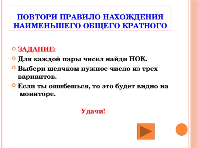 Повтори правило нахождения наименьшего общего кратного ЗАДАНИЕ: Для каждой пары чисел найди НОК. Выбери щелчком нужное число из трех вариантов. Если ты ошибешься, то это будет видно на мониторе.  Удачи! 