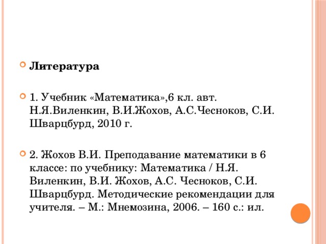 Литература 1. Учебник «Математика»,6 кл. авт. Н.Я.Виленкин, В.И.Жохов, А.С.Чесноков, С.И. Шварцбурд, 2010 г. 2. Жохов В.И. Преподавание математики в 6 классе: по учебнику: Математика / Н.Я. Виленкин, В.И. Жохов, А.С. Чесноков, С.И. Шварцбурд. Методические рекомендации для учителя. – М.: Мнемозина, 2006. – 160 с.: ил. 
