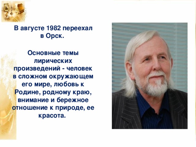 В августе 1982 переехал в Орск.   Основные темы лирических произведений - человек в сложном окружающем его мире, любовь к Родине, родному краю, внимание и бережное отношение к природе, ее красота.