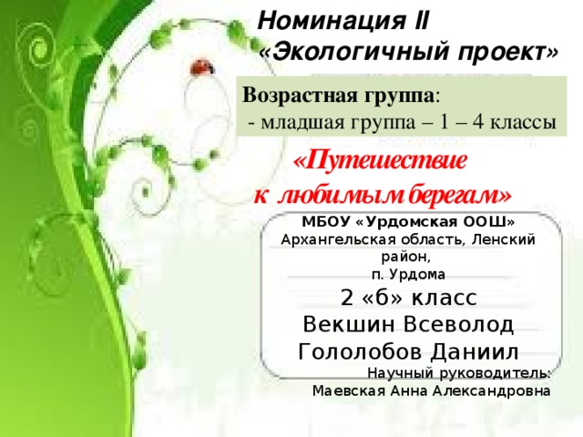Номинация II «Экологичный проект» Возрастная группа :  - младшая группа – 1 – 4 классы «Путешествие к любимым берегам» МБОУ «Урдомская ООШ» Архангельская область, Ленский район, п. Урдома 2 «б» класс Векшин Всеволод Гололобов Даниил Научный руководитель: Маевская Анна Александровна 