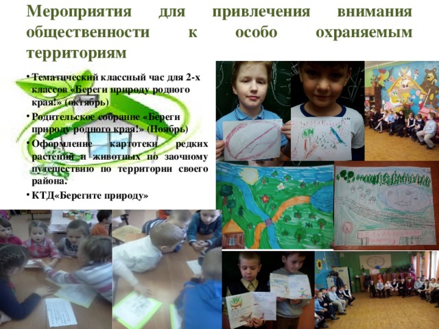 Мероприятия для привлечения внимания общественности к особо охраняемым территориям   Тематический классный час для 2-х классов «Береги природу родного края!» (октябрь) Родительское собрание «Береги природу родного края!» (Ноябрь) Оформление картотеки редких растений и животных по заочному путешествию по территории своего района. КТД«Берегите природу»  