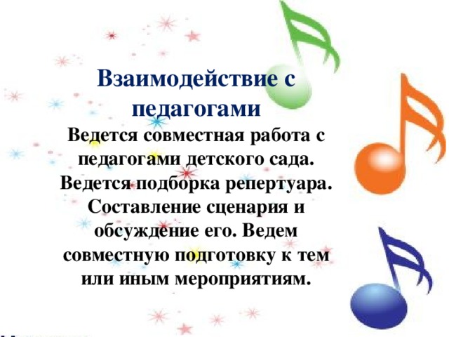 Взаимодействие с педагогами Ведется совместная работа с педагогами детского сада. Ведется подборка репертуара. Составление сценария и обсуждение его. Ведем совместную подготовку к тем или иным мероприятиям. 