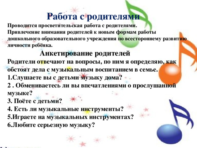  Работа с родителями Проводится просветительская работа с родителями. Привлечение внимания родителей к новым формам работы дошкольного образовательного учреждения по всестороннему развитию личности ребёнка.  Анкетирование родителей Родители отвечают на вопросы, по ним я определяю, как обстоят дела с музыкальным воспитанием в семье. 1.Слушаете вы с детьми музыку дома? 2 . Обмениваетесь ли вы впечатлениями о прослушанной музыке? 3. Поёте с детьми? 4. Есть ли музыкальные инструменты? 5.Играете на музыкальных инструментах? 6.Любите серьезную музыку?   