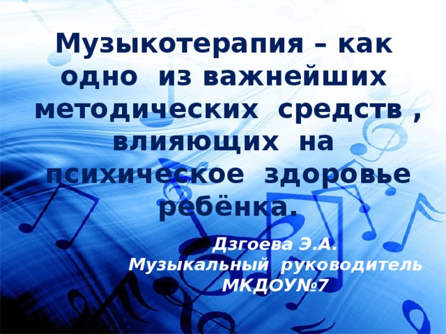 Музыкотерапия – как одно из важнейших методических средств , влияющих на психическое здоровье ребёнка. Дзгоева Э.А. Музыкальный руководитель МКДОУ№7 