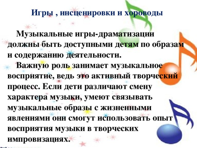 Игры , инсценировки и хороводы   Музыкальные игры-драматизации должны быть доступными детям по образам и содержанию деятельности.  Важную роль занимает музыкальное восприятие, ведь это активный творческий процесс. Если дети различают смену характера музыки, умеют связывать музыкальные образы с жизненными явлениями они смогут использовать опыт восприятия музыки в творческих импровизациях. 