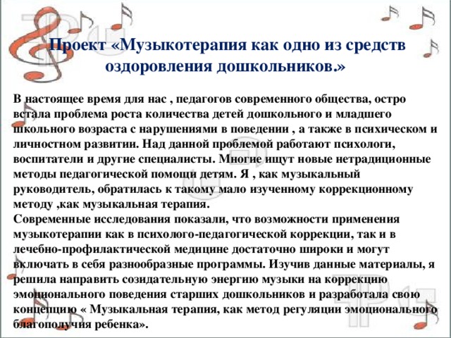   Проект «Музыкотерапия как одно из средств оздоровления дошкольников.»  В настоящее время для нас , педагогов современного общества, остро встала проблема роста количества детей дошкольного и младшего школьного возраста с нарушениями в поведении , а также в психическом и личностном развитии. Над данной проблемой работают психологи, воспитатели и другие специалисты. Многие ищут новые нетрадиционные методы педагогической помощи детям. Я , как музыкальный руководитель, обратилась к такому мало изученному коррекционному методу ,как музыкальная терапия. Современные исследования показали, что возможности применения музыкотерапии как в психолого-педагогической коррекции, так и в лечебно-профилактической медицине достаточно широки и могут включать в себя разнообразные программы. Изучив данные материалы, я решила направить созидательную энергию музыки на коррекцию эмоционального поведения старших дошкольников и разработала свою концепцию « Музыкальная терапия, как метод регуляции эмоционального благополучия ребенка». 