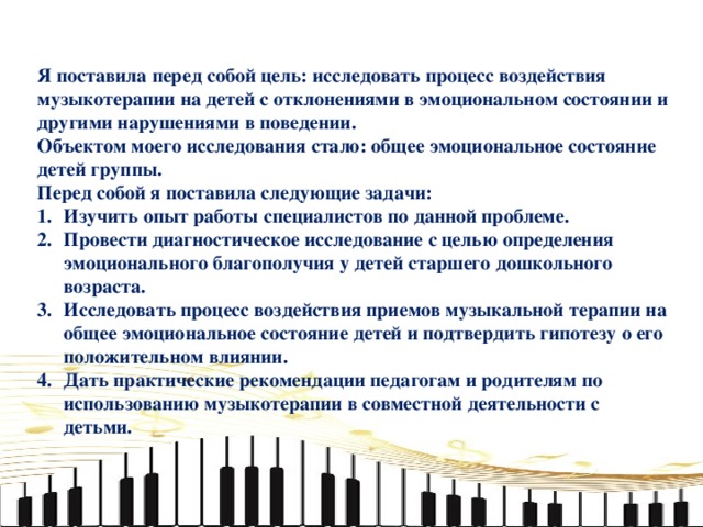 Я поставила перед собой цель: исследовать процесс воздействия музыкотерапии на детей с отклонениями в эмоциональном состоянии и другими нарушениями в поведении. Объектом моего исследования стало: общее эмоциональное состояние детей группы. Перед собой я поставила следующие задачи: Изучить опыт работы специалистов по данной проблеме. Провести диагностическое исследование с целью определения эмоционального благополучия у детей старшего дошкольного возраста. Исследовать процесс воздействия приемов музыкальной терапии на общее эмоциональное состояние детей и подтвердить гипотезу о его положительном влиянии. Дать практические рекомендации педагогам и родителям по использованию музыкотерапии в совместной деятельности с детьми.   